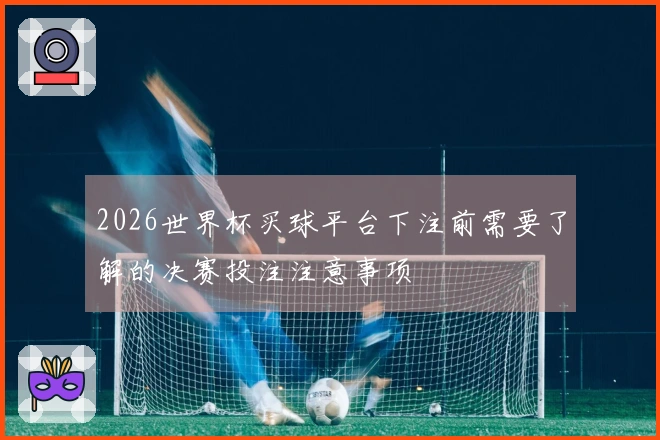 2026世界杯买球平台下注前需要了解的决赛投注注意事项